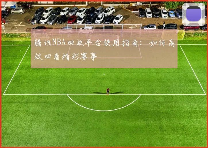 腾讯NBA回放平台使用指南:如何高效回看精彩赛事