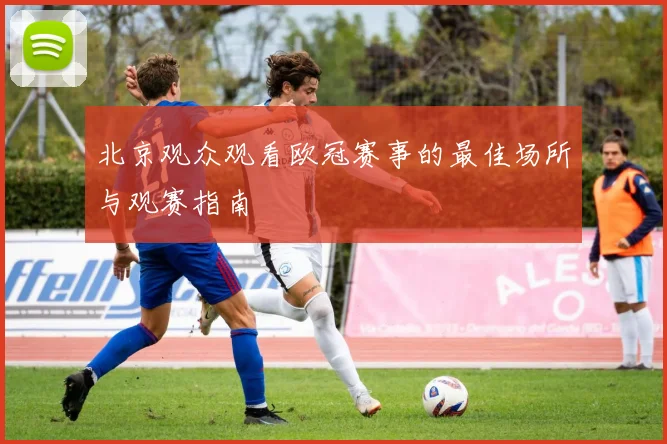 北京观众观看欧冠赛事的最佳场所与观赛指南