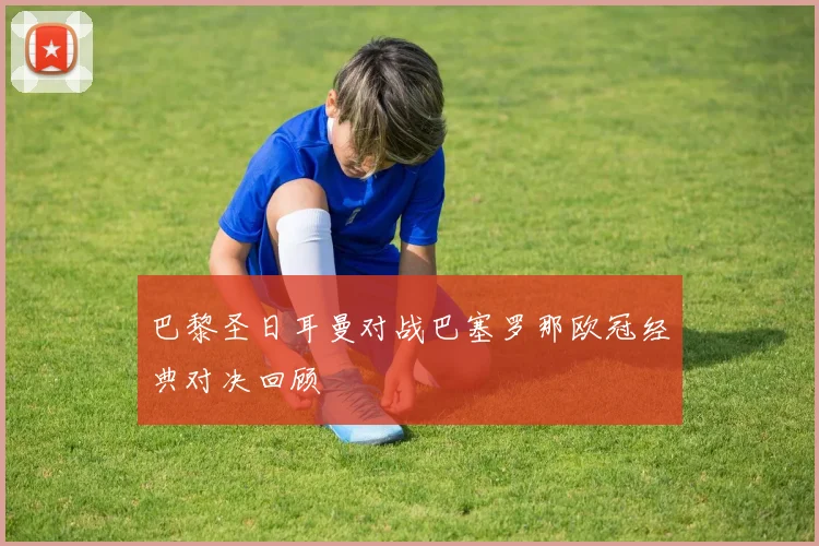 巴黎圣日耳曼对战巴塞罗那欧冠经典对决回顾