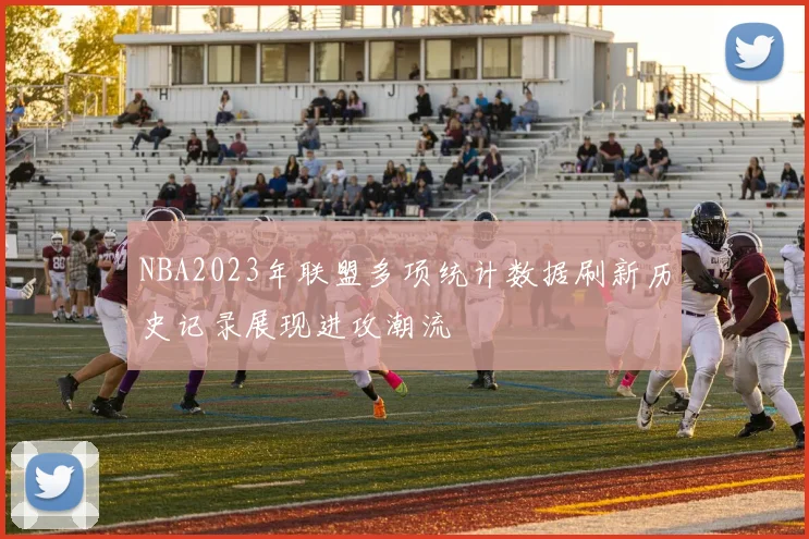 NBA2023年联盟多项统计数据刷新历史记录展现进攻潮流