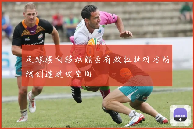 足球横向移动能否有效拉扯对方防线创造进攻空间