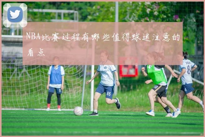 NBA比赛过程有哪些值得球迷注意的看点